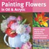 Art of Painting Flowers in Oil & Acrylic : Discover simple step-by-step techniques for painting an array of flowers and plants